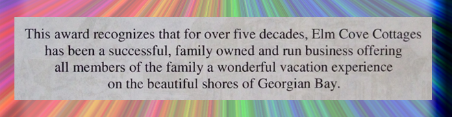 This award recognizes that for over five decades Elm Cove Cottages has been a successful, family owned and run business offering all members of the family a wonderful vacation experience on the beautiful shores of Georgian Bay. - Norm Miller, MPP Parry Sound-Muskoka